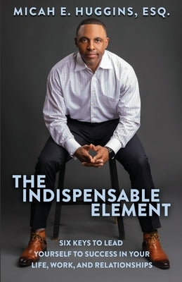 The Indispensable Element: Six Keys to Lead Yourself to Success in Your Life, Work, and Relationships by Huggins, Micah E.