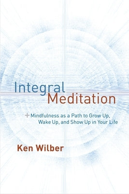 Integral Meditation: Mindfulness as a Way to Grow Up, Wake Up, and Show Up in Your Life by Wilber, Ken