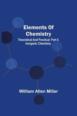 Elements Of Chemistry; Theoretical And Practical; Part Ii. Inorganic Chemistry by Miller, William Allen