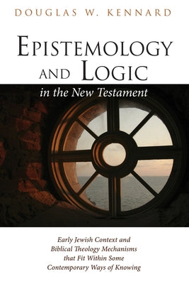 Epistemology and Logic in the New Testament: Early Jewish Context and Biblical Theology Mechanisms That Fit Within Some Contemporary Ways of Knowing by Kennard, Douglas W.