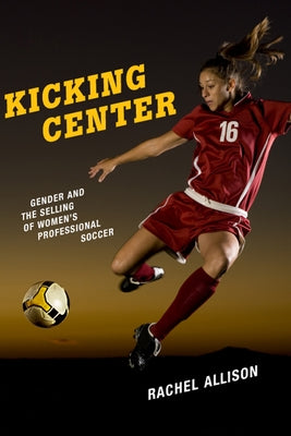 Kicking Center: Gender and the Selling of Women's Professional Soccer by Allison, Rachel