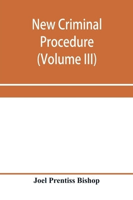 New criminal procedure: or, New commentaries on the law of pleading and evidence and the practice in criminal cases (Volume III) by Prentiss Bishop, Joel