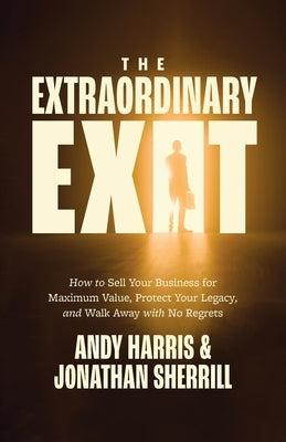 The Extraordinary Exit: How to Sell Your Business for Maximum Value, Protect Your Legacy, and Walk Away with No Regrets by Harris, Andy