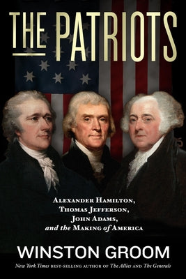The Patriots: Alexander Hamilton, Thomas Jefferson, John Adams, and the Making of America by Groom, Winston