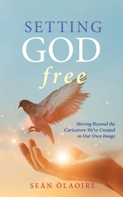 Setting God Free: Moving Beyond the Caricature We've Created in Our Own Image by Ólaoire, Seán
