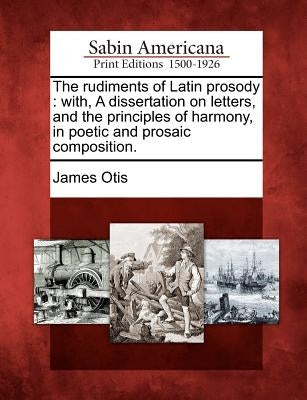 The Rudiments of Latin Prosody: With, a Dissertation on Letters, and the Principles of Harmony, in Poetic and Prosaic Composition. by Otis, James