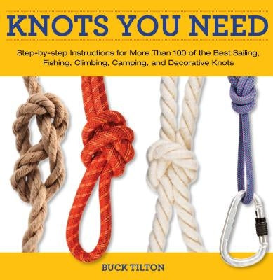 Knots You Need: Step-By-Step Instructions for More Than 100 of the Best Sailing, Fishing, Climbing, Camping, and Decorative Knots by Tilton, Buck