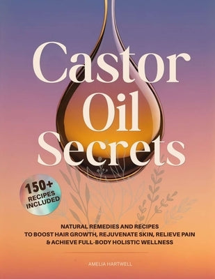 Castor Oil Secrets: Natural Remedies and Recipes to Boost Hair Growth, Rejuvenate Skin, Relieve Pain & Achieve Full-Body Holistic Wellness by Hartwell, Amelia