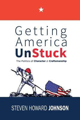 Getting America Unstuck: The Politics of Character and Craftsmanship by Johnson, Steven Howard