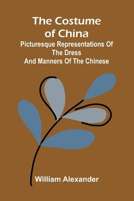 The Costume of China; Picturesque Representations of the Dress and Manners of the Chinese by Alexander, William