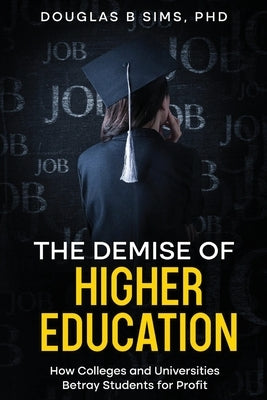 The Demise of Higher Education: How Colleges and Universities Betray Students for Profit by Sims, Douglas B.