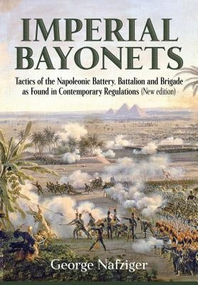 Imperial Bayonets: Tactics of the Napoleonic Battery, Battalion and Brigade as Found in Contemporary Regulations (New Edition) by Nafziger, George