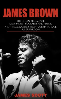 James Brown: The Life and Legacy of James Brown Biography and History (A Rhythmic Journey from Poverty to Soul Superstardom) by Scott, James