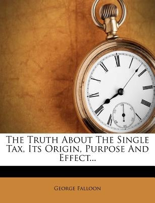 The Truth about the Single Tax, Its Origin, Purpose and Effect... by Falloon, George