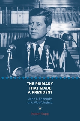 The Primary That Made a President: John F. Kennedy and West Virginia by Rupp, Robert O.