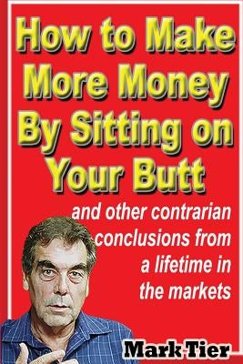 How to Make More Money By Sitting on Your Butt: and other contrarian conclusions from a lifetime in the markets by Tier, Mark
