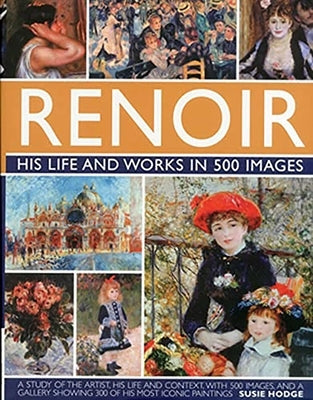 Renoir: His Life and Works in 500 Images: An Illustrated Exploration of the Artist, His Life and Context, with a Gallery of 300 of His Greatest Works by Hodge, Susie