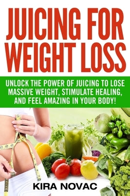 Juicing for Weight Loss: Unlock the Power of Juicing to Lose Massive Weight, Stimulate Healing, and Feel Amazing in Your Body by Novac, Kira