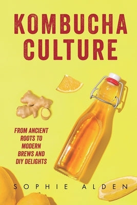 Kombucha Culture: From Ancient Roots to Modern Brews and DIY Delights by Alden, Sophie