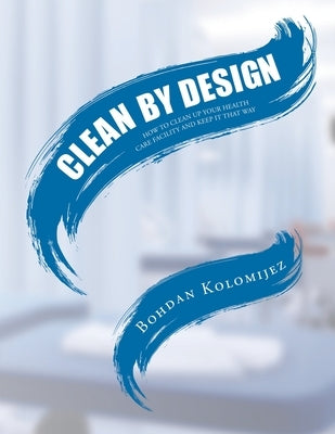 Clean by Design: How to Clean Up Your Health Care Facility and Keep It That Way by Kolomijez, Bohdan