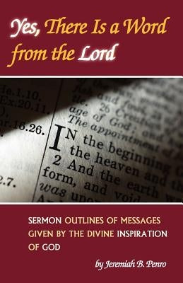 Yes, There Is a Word from the Lord: Sermon Outlines of Messages Given by the Divine Inspiration of God by Penro, Jeremiah B.