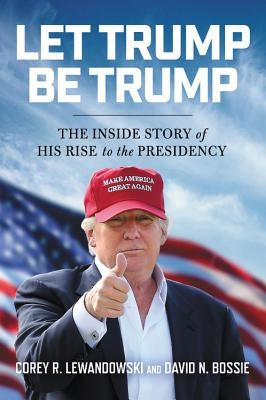 Let Trump Be Trump: The Inside Story of His Rise to the Presidency by Lewandowski, Corey R.
