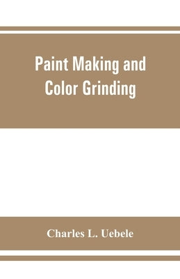 Paint making and color grinding; a practical treatise for paint manufacturers and factory managers, including comprehensive information regarding fact by L. Uebele, Charles