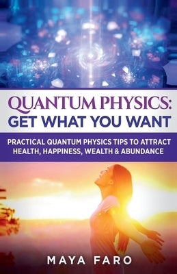 Quantum Physics: Get What You Want: Practical Quantum Physics Tips to Attract Health, Happiness, Wealth & Abundance by Faro, Maya