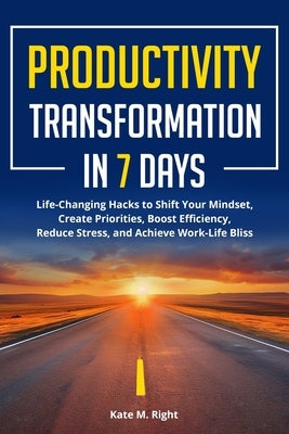 Productivity Transformation in 7 Days: Life-Changing Hacks to Shift Your Mindset, Create Priorities, Boost Efficiency, Reduce Stress, and Achieve Work by Right, Kate