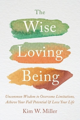 The Wise Loving Being: Uncommon Wisdom to Overcome Limitations, Achieve Your Full Potential & Love Your Life by Miller, Kim W.