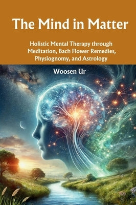 The Mind in Matter: Holistic Mental Therapy through Meditation, Bach Flower Remedies, Physiognomy, and Astrology by Ur, Woosen