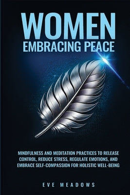 Women Embracing Peace: Mindfulness and Meditation Practices to Release Control, Reduce Stress, Regulate Emotions, and Embrace Self-Compassion by Meadows, Eve