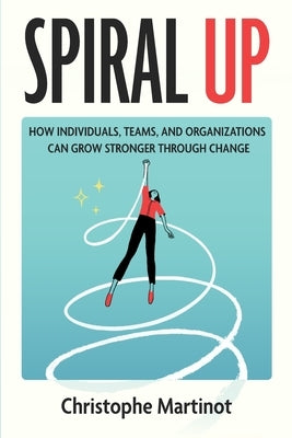 Spiral Up: How individuals, teams and organizations can grow stronger through change by Martinot, Christophe