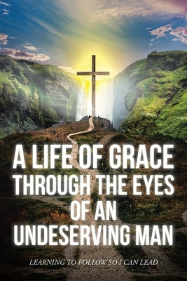 A Life Of Grace Through The Eyes Of An Undeserving Man: Learning To Follow So I Can Lead by Mark, Matthew