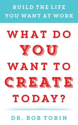 What Do You Want to Create Today?: Build the Life You Want at Work by Tobin, Bob
