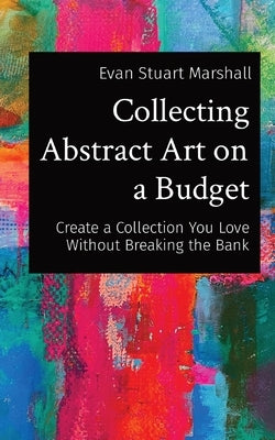 Collecting Abstract Art on a Budget: Create a Collection You Love Without Breaking the Bank by Marshall, Evan Stuart