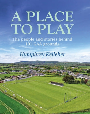 A Place to Play: The People and Stories Behind 101 Gaa Grounds by Kelleher, Humphrey