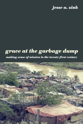 Grace at the Garbage Dump: Making Sense of Mission in the Twenty-First Century by Zink, Jesse A.