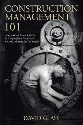 Construction Management 101: A Narrative & Practical Guide to Bringing New Production On-line On Time and On Budget by Glass, David