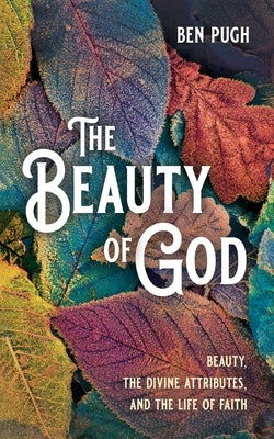 The Beauty of God: Beauty, the Divine Attributes, and the Life of Faith by Pugh, Ben