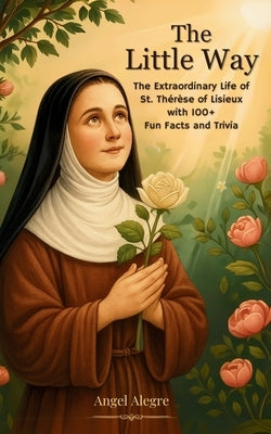 The Little Way: The Extraordinary Life of St. Thérèse of Lisieux with 100+ Fun Facts and Trivia by Alegre, Angel