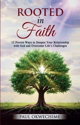 Rooted in Faith: 12 Proven Ways to Deepen Your Relationship with God and Overcome Life's Challenges by Okwechime, Paul