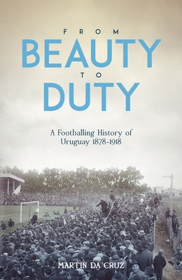 From Beauty to Duty: A Footballing History of Uruguay, 1878-1917 by Da Cruz, Martin