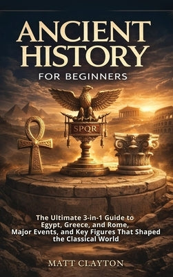 Ancient History for Beginners: The Ultimate 3-in-1 Guide to Egypt, Greece, and Rome, Major Events, and Key Figures That Shaped the Classical World by Clayton, Matt