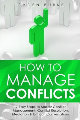 How to Manage Conflicts: 7 Easy Steps to Master Conflict Management, Conflict Resolution, Mediation & Difficult Conversations by Burke, Caden