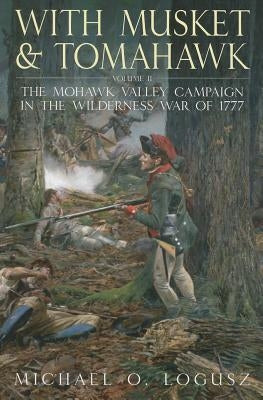 With Musket and Tomahawk: Volume II - The Mohawk Valley Campaign in the Wilderness War of 1777 by Logusz, Michael O.