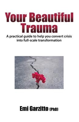 Your Beautiful Trauma: A practical guide to help you convert crisis into full-scale transformation by Garzitto (Phd), Emi