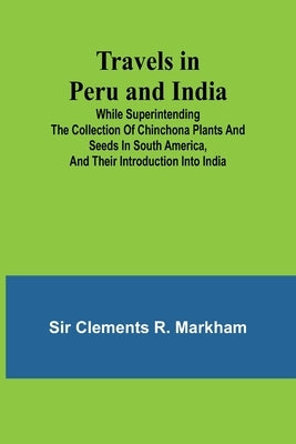 Travels in Peru and India While Superintending the Collection of Chinchona Plants and Seeds in South America, and Their Introduction into India. by Clements R. Markham