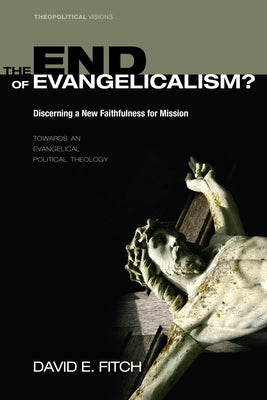 The End of Evangelicalism? Discerning a New Faithfulness for Mission: Towards an Evangelical Political Theology by Fitch, David E.
