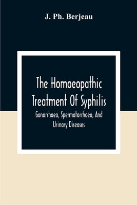 The Homoeopathic Treatment Of Syphilis, Gonorrhoea, Spermatorrhoea, And Urinary Diseases by Ph Berjeau, J.